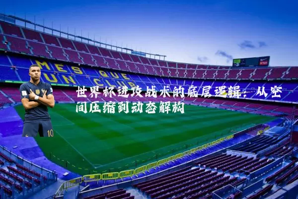 世界杯进攻战术的底层逻辑:从空间压缩到动态解构