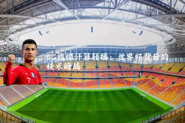 5G边缘计算转播：世界杯背后的技术暗战