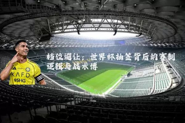 档位避让：世界杯抽签背后的赛制逻辑与战术博弈