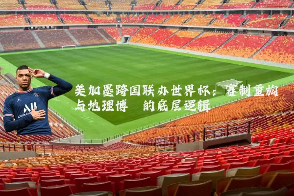 美加墨跨国联办世界杯:赛制重构与地理博弈的底层逻辑