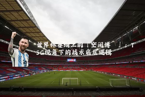 世界杯赛场上的「空间博弈」:TSG视角下的战术底层逻辑
