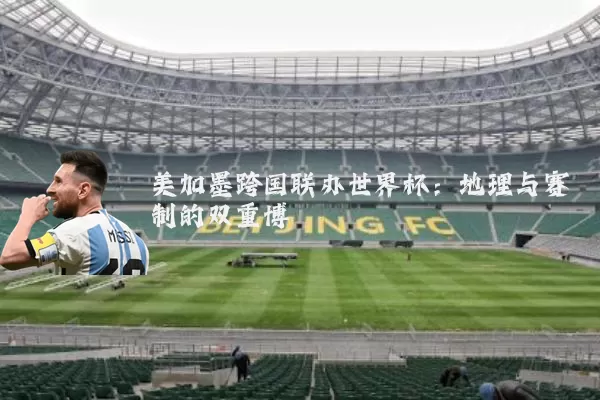 美加墨跨国联办世界杯:地理与赛制的双重博弈