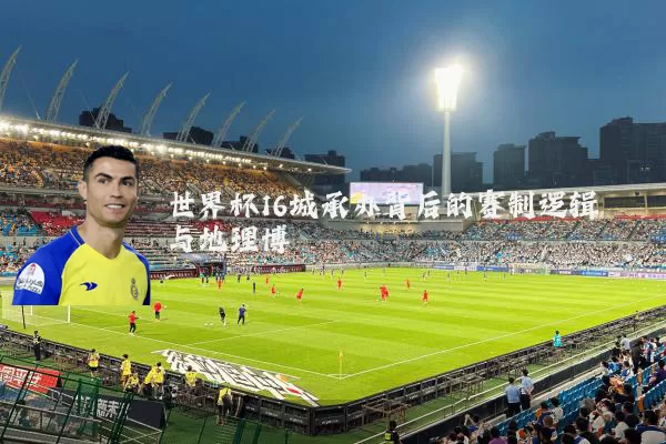 世界杯16城承办背后的赛制逻辑与地理博弈