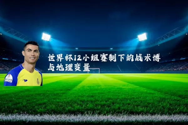世界杯12小组赛制下的战术博弈与地理变量